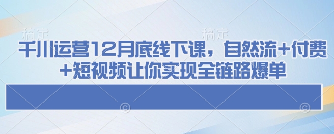 千川运营12月底线下课，自然流+付费+短视频让你实现全链路爆单-葛仙仙资源库
