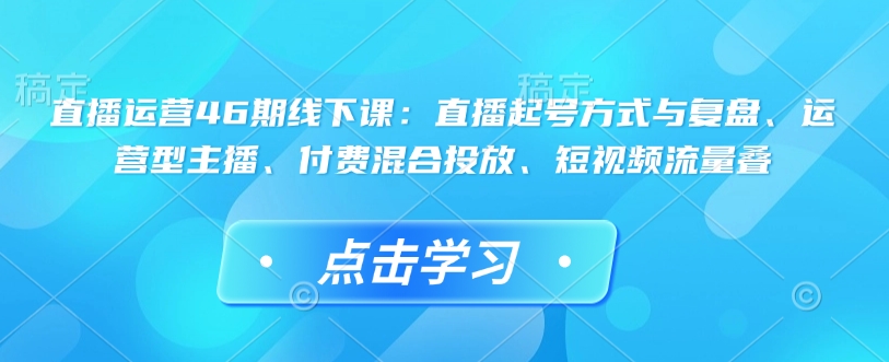 直播运营46期线下课：直播起号方式与复盘、运营型主播、付费混合投放、短视频流量叠-葛仙仙资源库
