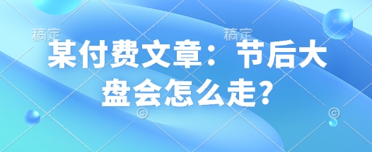 某付费文章：节后大盘会怎么走?-葛仙仙资源库