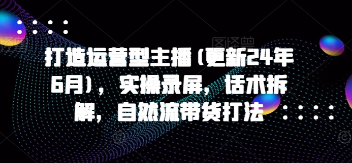 打造运营型主播(更新25年2月)，实操录屏，话术拆解，自然流带货打法-葛仙仙资源库