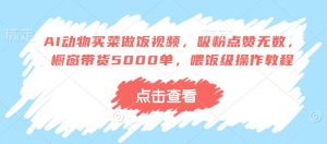 AI动物买菜做饭视频,吸粉点赞无数,橱窗带货5000单,喂饭级操作教程-葛仙仙资源库