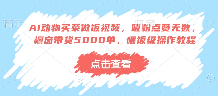 AI动物买菜做饭视频，吸粉点赞无数，橱窗带货5000单，喂饭级操作教程-葛仙仙资源库
