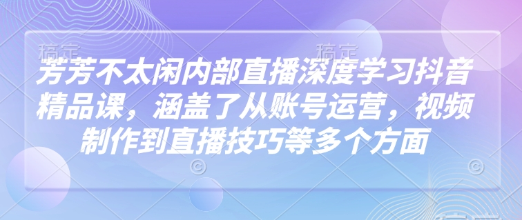 芳芳不太闲内部直播深度学习抖音精品课，涵盖了从账号运营，视频制作到直播技巧等多个方面-葛仙仙资源库