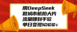 用DeepSeek做城市航拍大片,流量赚到手软,单日变现多张-葛仙仙资源库
