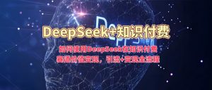 如何使用DeepSeek在知识付费赛道价值变现,引流+变现全流程-葛仙仙资源库