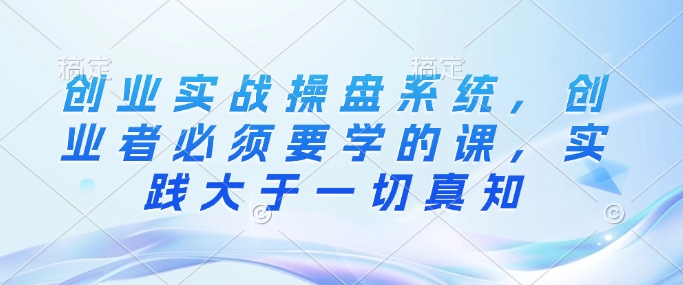 创业实战操盘系统，创业者必须要学的课，实践大于一切真知-葛仙仙资源库