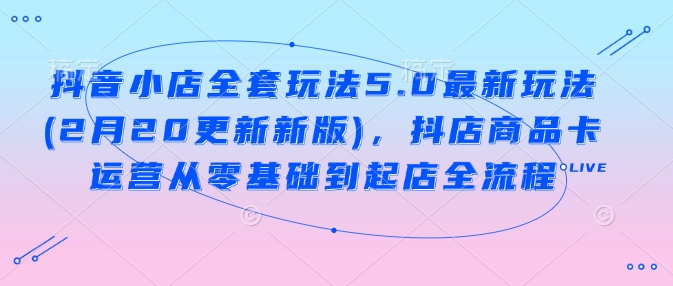 抖音小店全套玩法5.0最新玩法(2月20更新新版)，抖店商品卡运营从零基础到起店全流程-葛仙仙资源库