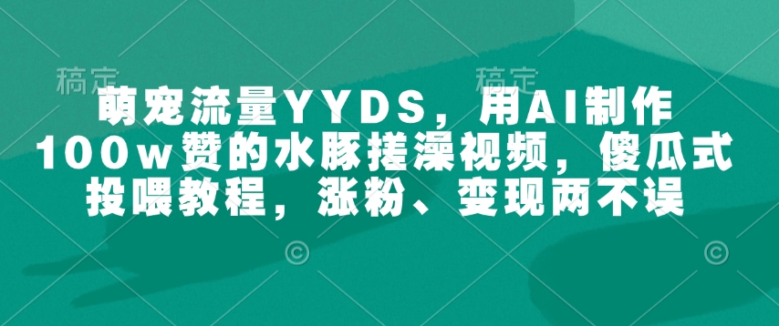 萌宠流量YYDS，用AI制作100w赞的水豚搓澡视频，傻瓜式投喂教程，涨粉、变现两不误-葛仙仙资源库