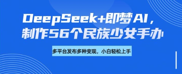 DeepSeek+即梦AI，制作56个民族少女手办，附详细教程+变现方向-葛仙仙资源库