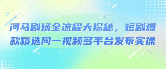 河马剧场全流程大揭秘，短剧爆款精选同一视频多平台发布实操-葛仙仙资源库